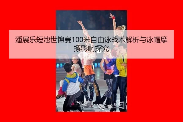 潘展乐短池世锦赛100米自由泳战术解析与泳帽摩擦影响探究